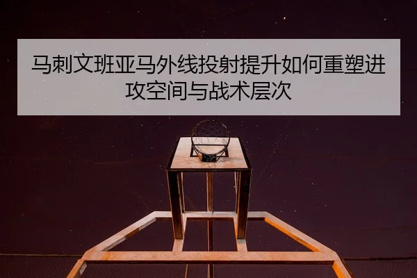 马刺文班亚马外线投射提升如何重塑进攻空间与战术层次