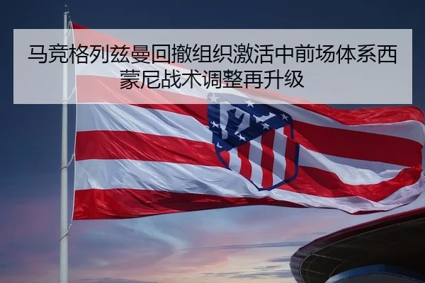 马竞格列兹曼回撤组织激活中前场体系西蒙尼战术调整再升级