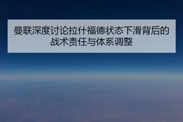 曼联深度讨论拉什福德状态下滑背后的战术责任与体系调整