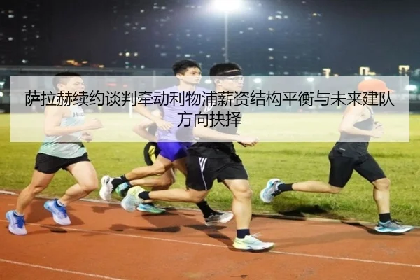 萨拉赫续约谈判牵动利物浦薪资结构平衡与未来建队方向抉择